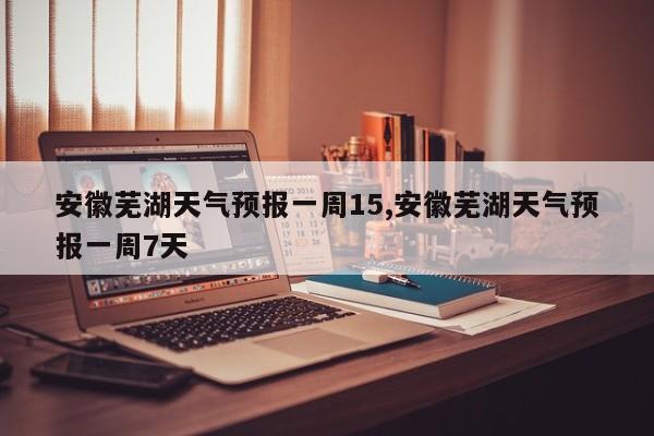 安徽芜湖天气预报一周15,安徽芜湖天气预报一周7天 第1张