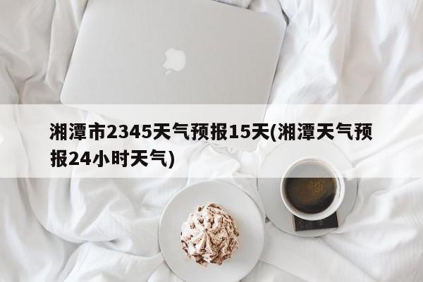 湘潭市2345天气预报15天(湘潭天气预报24小时天气) 第1张