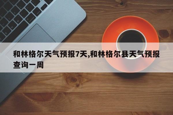 和林格尔天气预报7天,和林格尔县天气预报查询一周 第1张