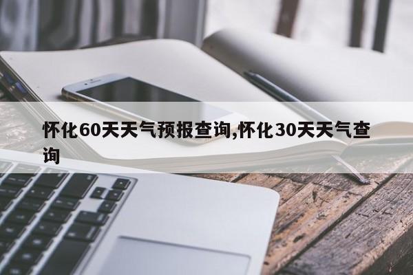 怀化60天天气预报查询,怀化30天天气查询 第1张