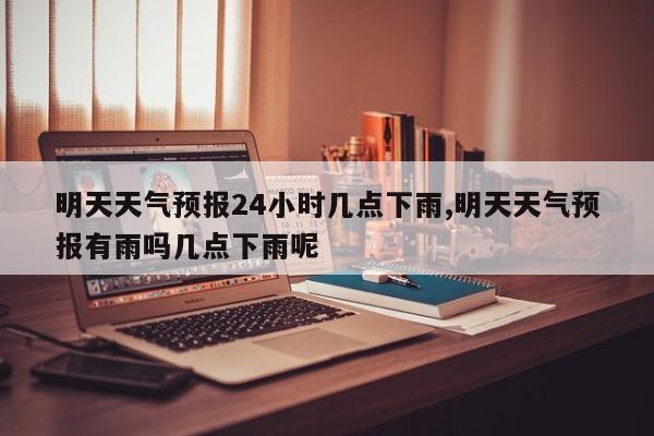 明天天气预报24小时几点下雨,明天天气预报有雨吗几点下雨呢 第1张