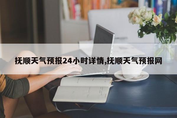 抚顺天气预报24小时详情,抚顺天气预报网 第1张