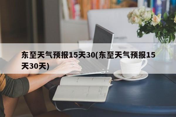 东至天气预报15天30(东至天气预报15天30天) 第1张