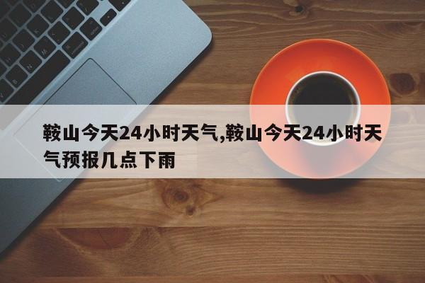 鞍山今天24小时天气,鞍山今天24小时天气预报几点下雨 第1张