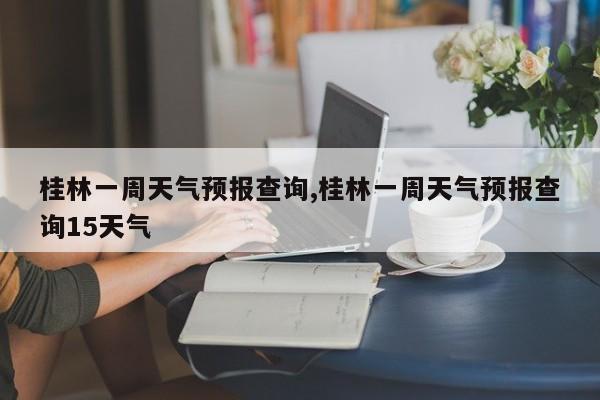 桂林一周天气预报查询,桂林一周天气预报查询15天气 第1张