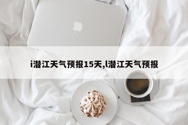 i潜江天气预报15天,l潜江天气预报 第1张